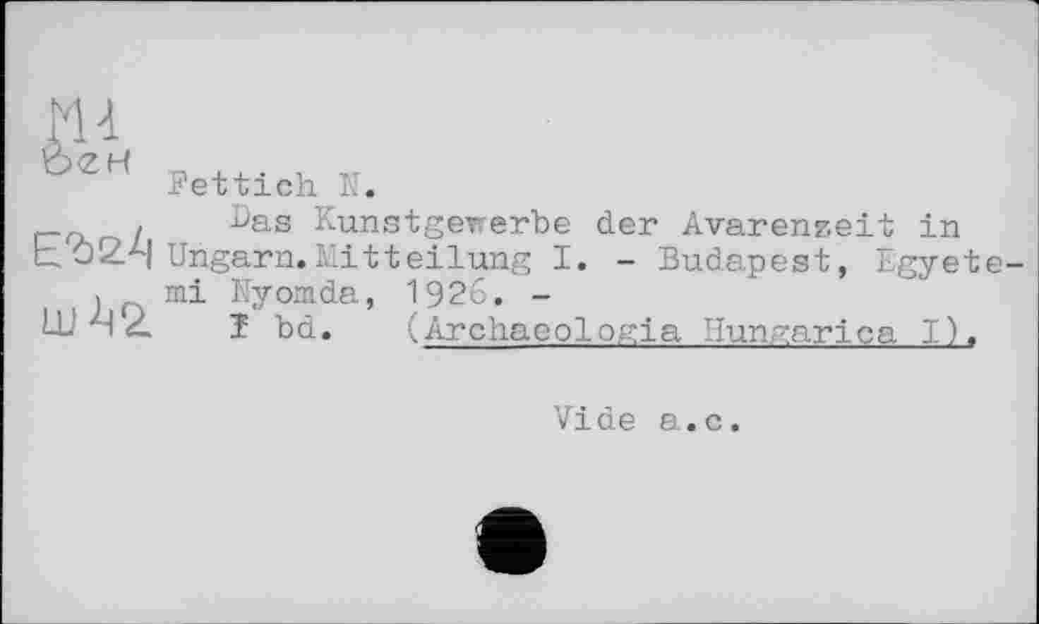 ﻿ш
Ьгн
uA2.
Fettich N.
Das Kunstgewerbe der Avarenz.eit in Ungarn.Mitteilung I. - Budapest, Egyete-mi Nyomda, 1926. -
1 b d.	(Archaoologia Ilungarica I),
Vide a.c.